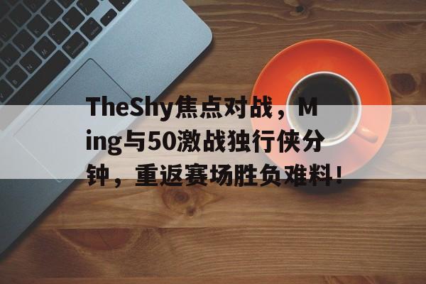 TheShy焦点对战，Ming与50激战独行侠分钟，重返赛场胜负难料！